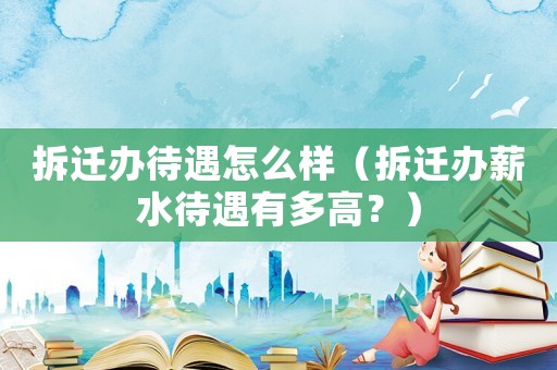 拆遷辦待遇怎么樣（拆遷辦薪水待遇有多高？）