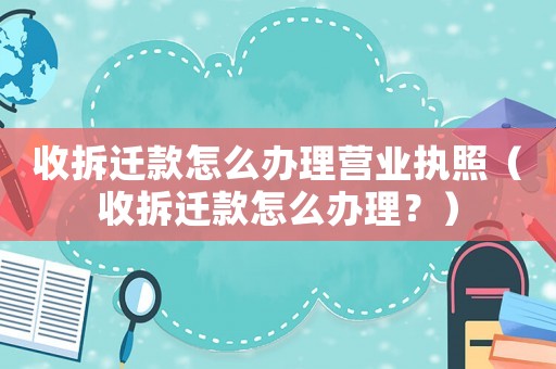 收拆遷款怎么辦理營業執照（收拆遷款怎么辦理？）