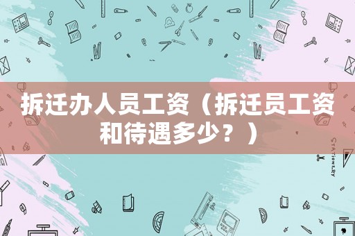 拆遷辦人員工資（拆遷員工資和待遇多少？）