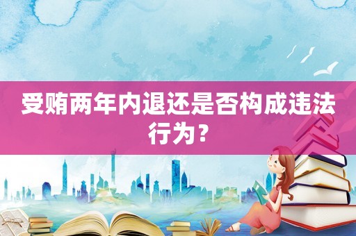 受賄兩年內(nèi)退還是否構(gòu)成違法行為？