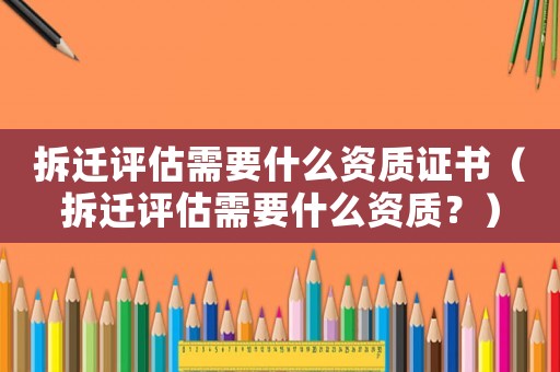 拆遷評估需要什么資質證書（拆遷評估需要什么資質？）