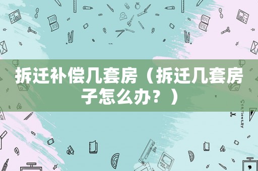 拆遷補(bǔ)償幾套房（拆遷幾套房子怎么辦？）