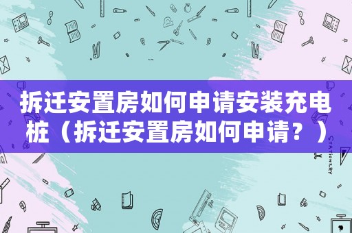 拆遷安置房如何申請安裝充電樁（拆遷安置房如何申請？）