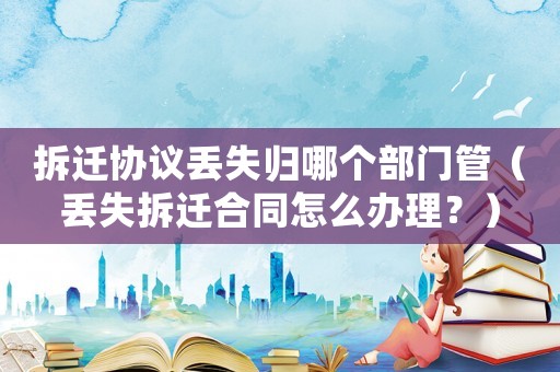 拆遷協議丟失歸哪個部門管（丟失拆遷合同怎么辦理？）