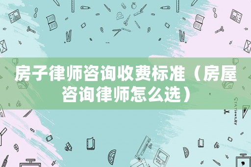 房子律師咨詢收費標準（房屋咨詢律師怎么選）