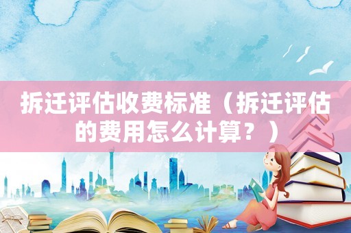 拆遷評估收費標準（拆遷評估的費用怎么計算？）