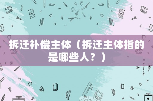 拆遷補償主體（拆遷主體指的是哪些人？）