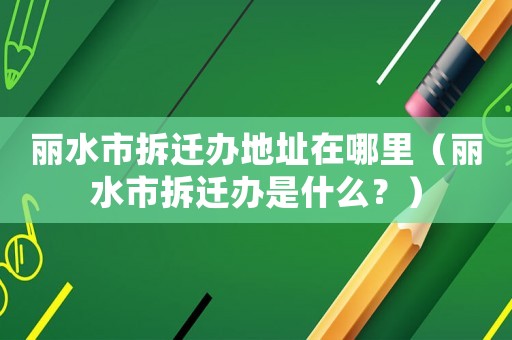 麗水市拆遷辦地址在哪里（麗水市拆遷辦是什么？）