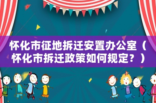 懷化市征地拆遷安置辦公室（懷化市拆遷政策如何規(guī)定？）
