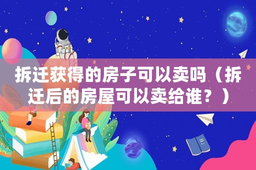 拆遷獲得的房子可以賣嗎（拆遷后的房屋可以賣給誰？）