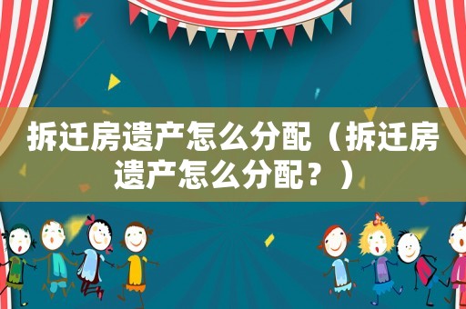 拆遷房遺產怎么分配（拆遷房遺產怎么分配？）