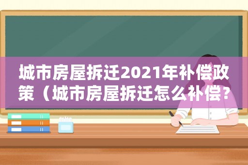 城市房屋拆遷2021年補償政策（城市房屋拆遷怎么補償？）