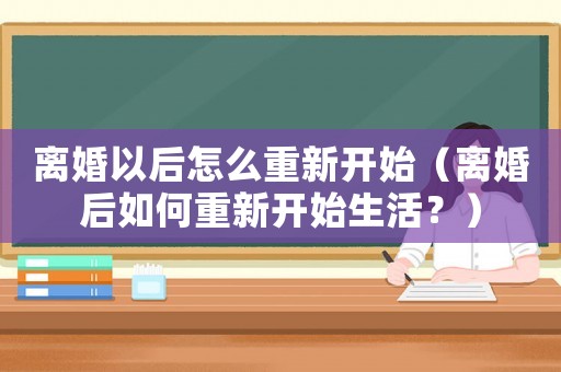 離婚以后怎么重新開始（離婚后如何重新開始生活？）