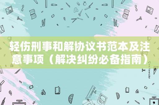 輕傷刑事和解協議書范本及注意事項（解決糾紛必備指南）