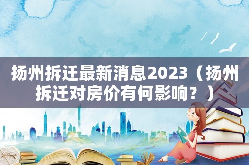 揚州拆遷最新消息2023（揚州拆遷對房價有何影響？）