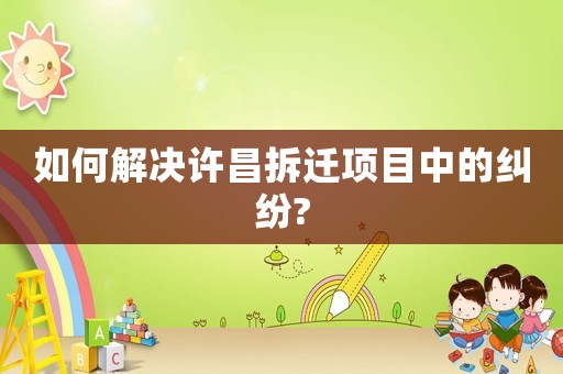 如何解決許昌拆遷項(xiàng)目中的糾紛?