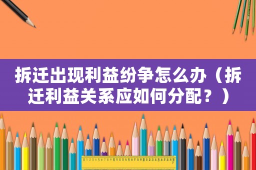 拆遷出現(xiàn)利益紛爭怎么辦（拆遷利益關系應如何分配？）