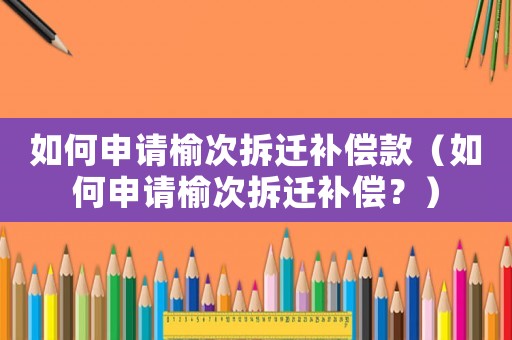 如何申請榆次拆遷補償款（如何申請榆次拆遷補償？）