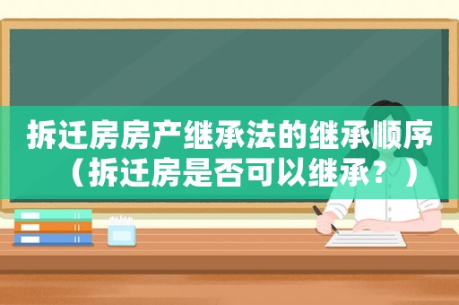 拆遷房房產繼承法的繼承順序（拆遷房是否可以繼承？）