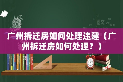 廣州拆遷房如何處理違建（廣州拆遷房如何處理？）
