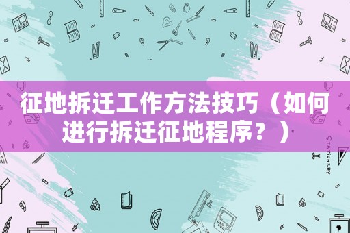 征地拆遷工作方法技巧（如何進行拆遷征地程序？）