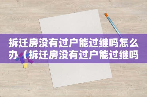 拆遷房沒有過戶能過繼嗎怎么辦（拆遷房沒有過戶能過繼嗎？）