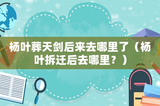 楊葉葬天劍后來去哪里了（楊葉拆遷后去哪里？）