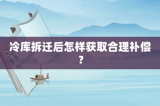 冷庫拆遷后怎樣獲取合理補償？