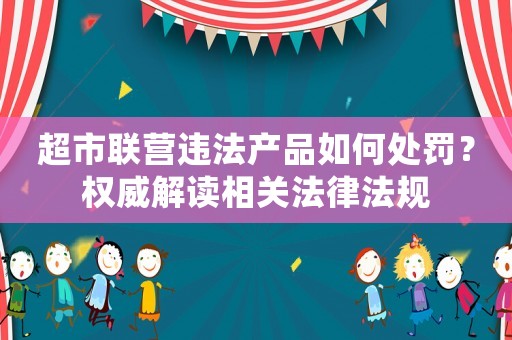 超市聯(lián)營違法產(chǎn)品如何處罰？權(quán)威解讀相關(guān)法律法規(guī)