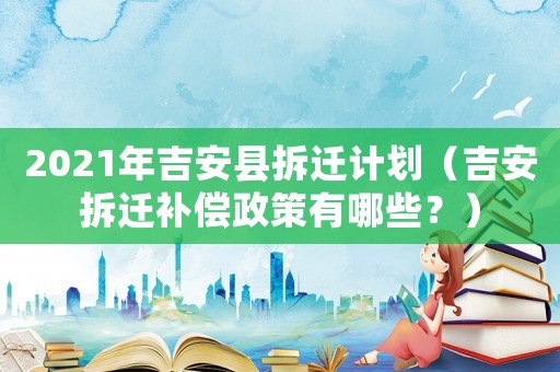 2021年吉安縣拆遷計劃（吉安拆遷補償政策有哪些？）