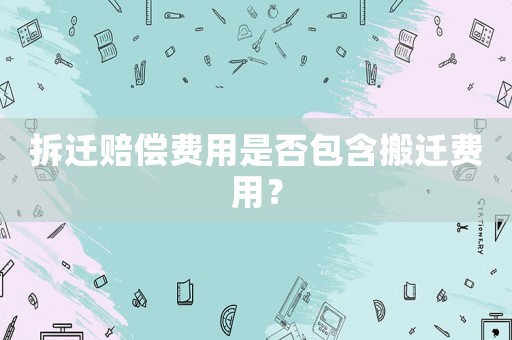 拆遷賠償費用是否包含搬遷費用？
