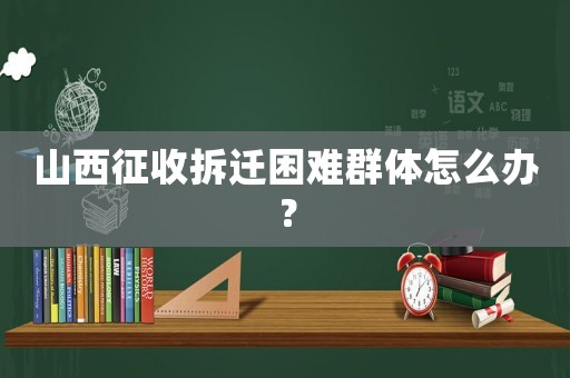 山西征收拆遷困難群體怎么辦？