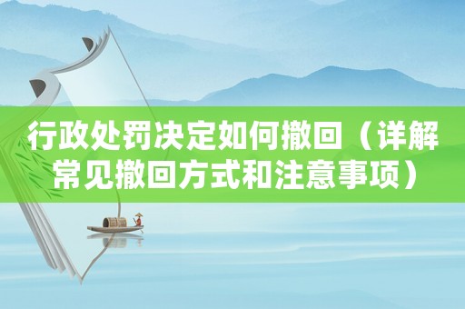 行政處罰決定如何撤回（詳解常見撤回方式和注意事項）