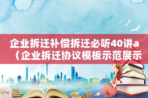 企業(yè)拆遷補(bǔ)償拆遷必聽(tīng)40講a（企業(yè)拆遷協(xié)議模板示范展示）