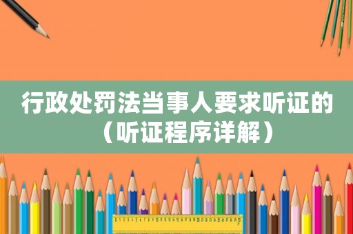 行政處罰法當事人要求聽證的（聽證程序詳解）