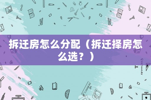 拆遷房怎么分配（拆遷擇房怎么選？）