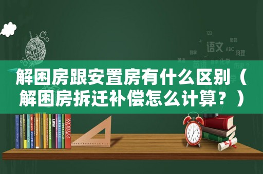 解困房跟安置房有什么區別（解困房拆遷補償怎么計算？）