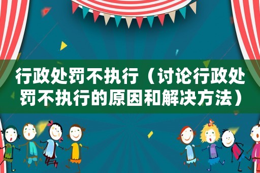 行政處罰不執(zhí)行（討論行政處罰不執(zhí)行的原因和解決方法）