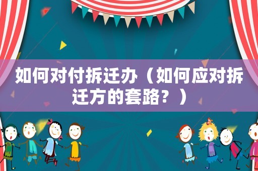 如何對付拆遷辦（如何應(yīng)對拆遷方的套路？）