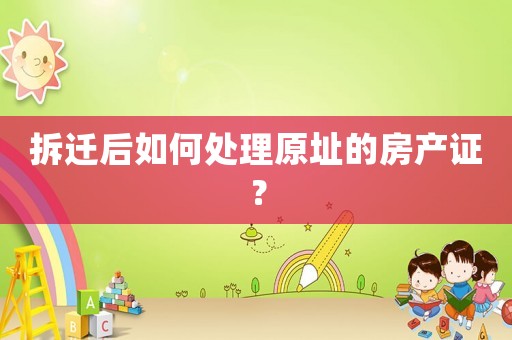 拆遷后如何處理原址的房產證？