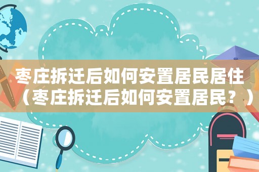 棗莊拆遷后如何安置居民居住（棗莊拆遷后如何安置居民？）