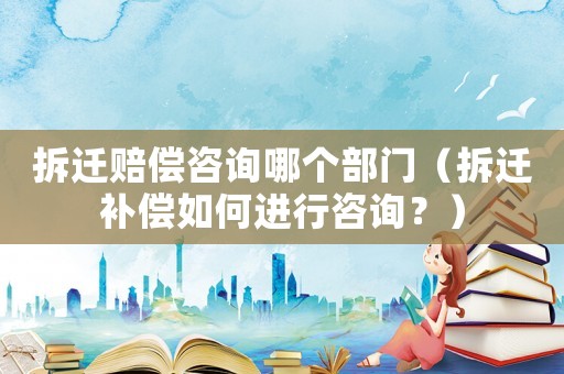 拆遷賠償咨詢哪個部門（拆遷補償如何進行咨詢？）