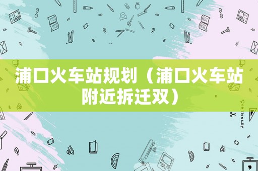 浦口火車站規劃（浦口火車站附近拆遷雙）