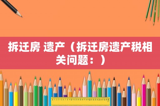 拆遷房 遺產（拆遷房遺產稅相關問題：）