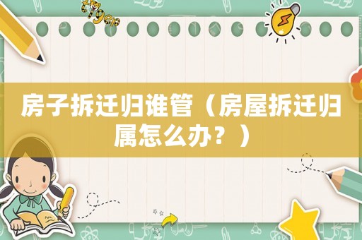 房子拆遷歸誰管（房屋拆遷歸屬怎么辦？）