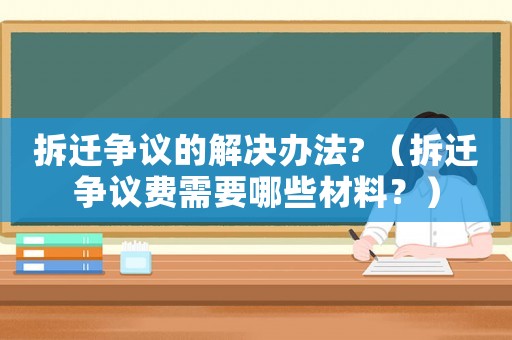 拆遷爭議的解決辦法? （拆遷爭議費需要哪些材料？）