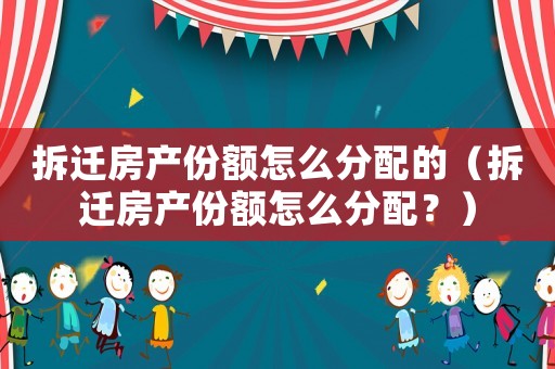 拆遷房產份額怎么分配的（拆遷房產份額怎么分配？）