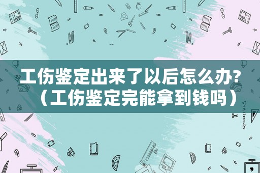 工傷鑒定出來了以后怎么辦?（工傷鑒定完能拿到錢嗎）