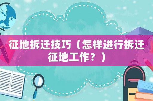 征地拆遷技巧（怎樣進行拆遷征地工作？）