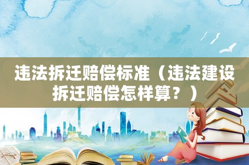 違法拆遷賠償標準（違法建設拆遷賠償怎樣算？）